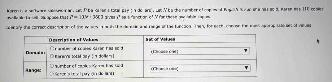 Karen is a software saleswoman. Let P be Karen's total pay (in dollars). Let N be the number of copies of English is Fun she has sold. Karen has 110 copies 
available to sell. Suppose that P=10N+3600 gives P as a function of N for these available copies. 
Identify the correct description of the values in both the domain and range of the function. Then, for each, choose the most appropriate set of values.