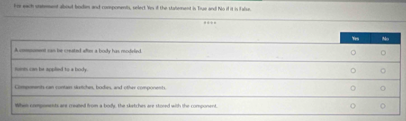 For each statement about bodies and components, select Yes if the statement is True and No if it is False.
.
Yes No
A component can be created after a body has modeled.
Juints can be applied to a body. 。 。
Components can contain sketches, bodies, and other components. 。 。
When components are created from a body, the sketches are stored with the component. 。