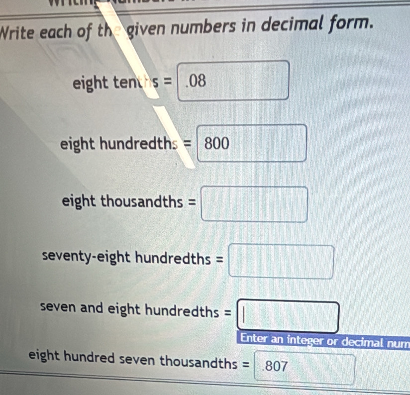 Write each of the given numbers in decimal form. 
eight ten s=.08
eight hundredths =800 □
eight thousandths =□
seventy-eight hundredths =□
seven and eight hundr dredths=□
Enter an integer or decimal num 
eight hundred seven thousandths =