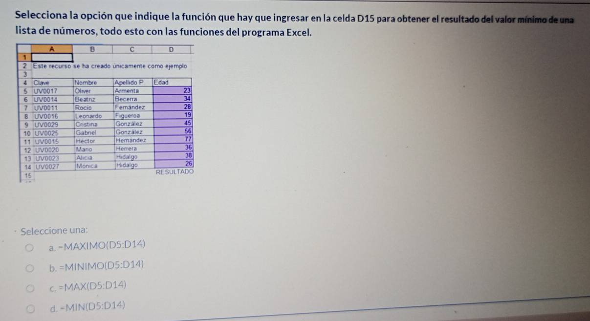 Selecciona la opción que indique la función que hay que ingresar en la celda D15 para obtener el resultado del valor mínimo de una
lista de números, todo esto con las funciones del programa Excel.
Seleccione una:
a. =MAXIMO(D5:D14)
b. =MINIMO(D5:D14)
C. =MAX(D5:D14)
d. =MIN(D5:D14)