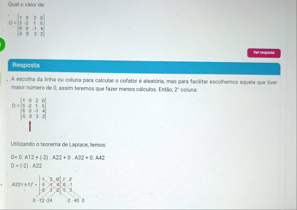 Qual o valor de:
D=beginvmatrix 1&0&2&0 3&-2&1&5 6&0&-1&4 5&0&3&2endvmatrix
Ver resposta
Resposta
A escolha da linha ou coluna para calcular o cofator é aleatória, mas para facilitar escolhemos aquela que tiver
maior número de 0, assim teremos que fazer menos cálculos. Então, 2° coluna:
D=beginvmatrix 1&0&2&0 3&-2&1&5 6&0&-1&4 5&0&3&2endvmatrix
Utilizando o teorema de Laplace, temos:
D=0.A12+(-2).A22+0.A32+0.A42
D=(-2).A22