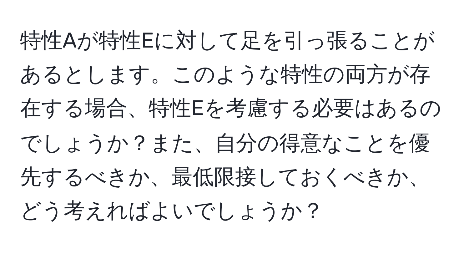 特性Aが特性Eに対して足を引っ張ることがあるとします。このような特性の両方が存在する場合、特性Eを考慮する必要はあるのでしょうか？また、自分の得意なことを優先するべきか、最低限接しておくべきか、どう考えればよいでしょうか？