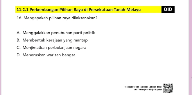 Perkembangan Pilihan Raya di Persekutuan Tanah Melayu 010
16. Mengapakah pilihan raya dilaksanakan?
A. Menggalakkan penubuhan parti politik
B. Membentuk kerajaan yang mantap
C. Menjimatkan perbelanjaan negara
D. Meneruskan warisan bangsa
[SteeGentraK! (Kelnka| Latiban KI) #FYPK1sej40/40@cikguJam