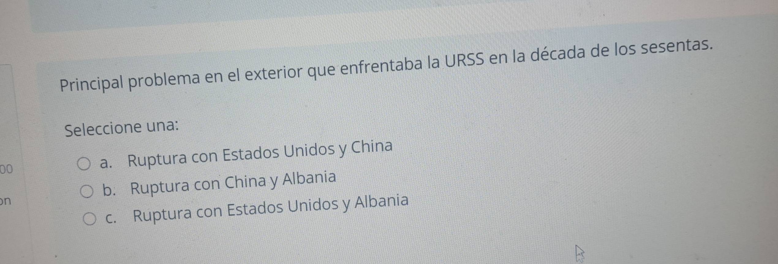 Principal problema en el exterior que enfrentaba la URSS en la década de los sesentas.
Seleccione una:
00 a. Ruptura con Estados Unidos y China
b. Ruptura con China y Albania
n
c. Ruptura con Estados Unidos y Albania