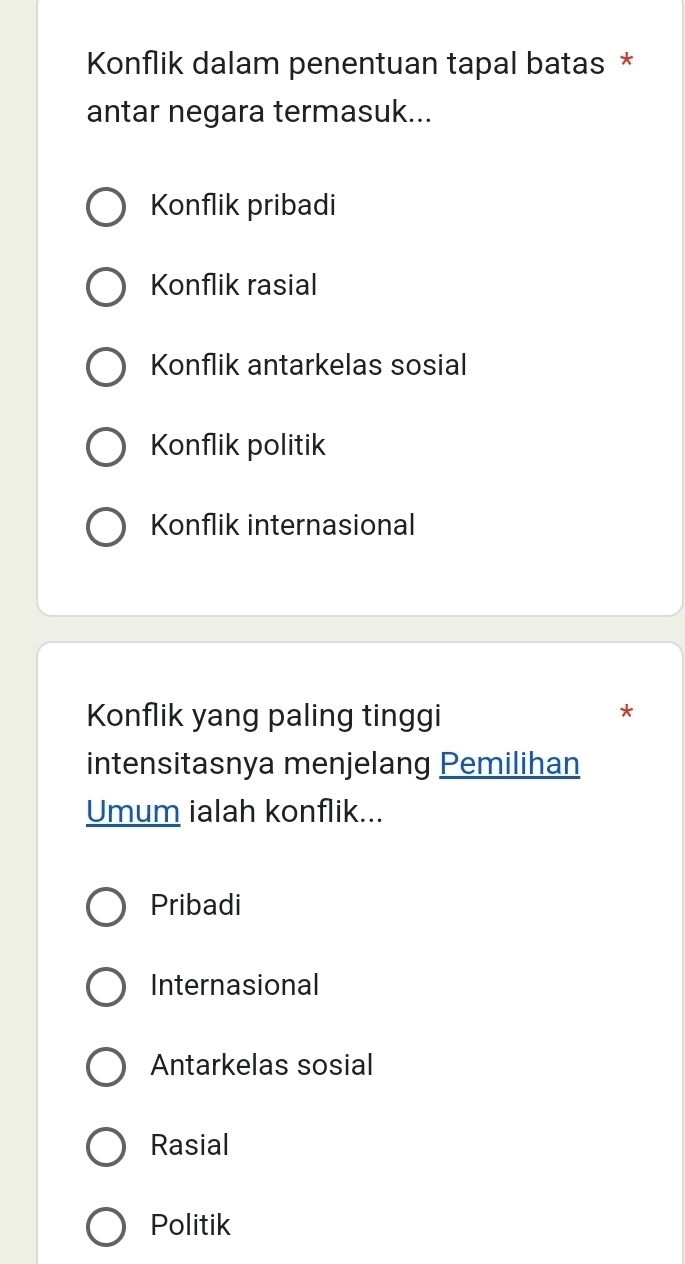 Konflik dalam penentuan tapal batas *
antar negara termasuk...
Konflik pribadi
Konflik rasial
Konflik antarkelas sosial
Konflik politik
Konflik internasional
Konflik yang paling tinggi
*
intensitasnya menjelang Pemilihan
Umum ialah konflik...
Pribadi
Internasional
Antarkelas sosial
Rasial
Politik