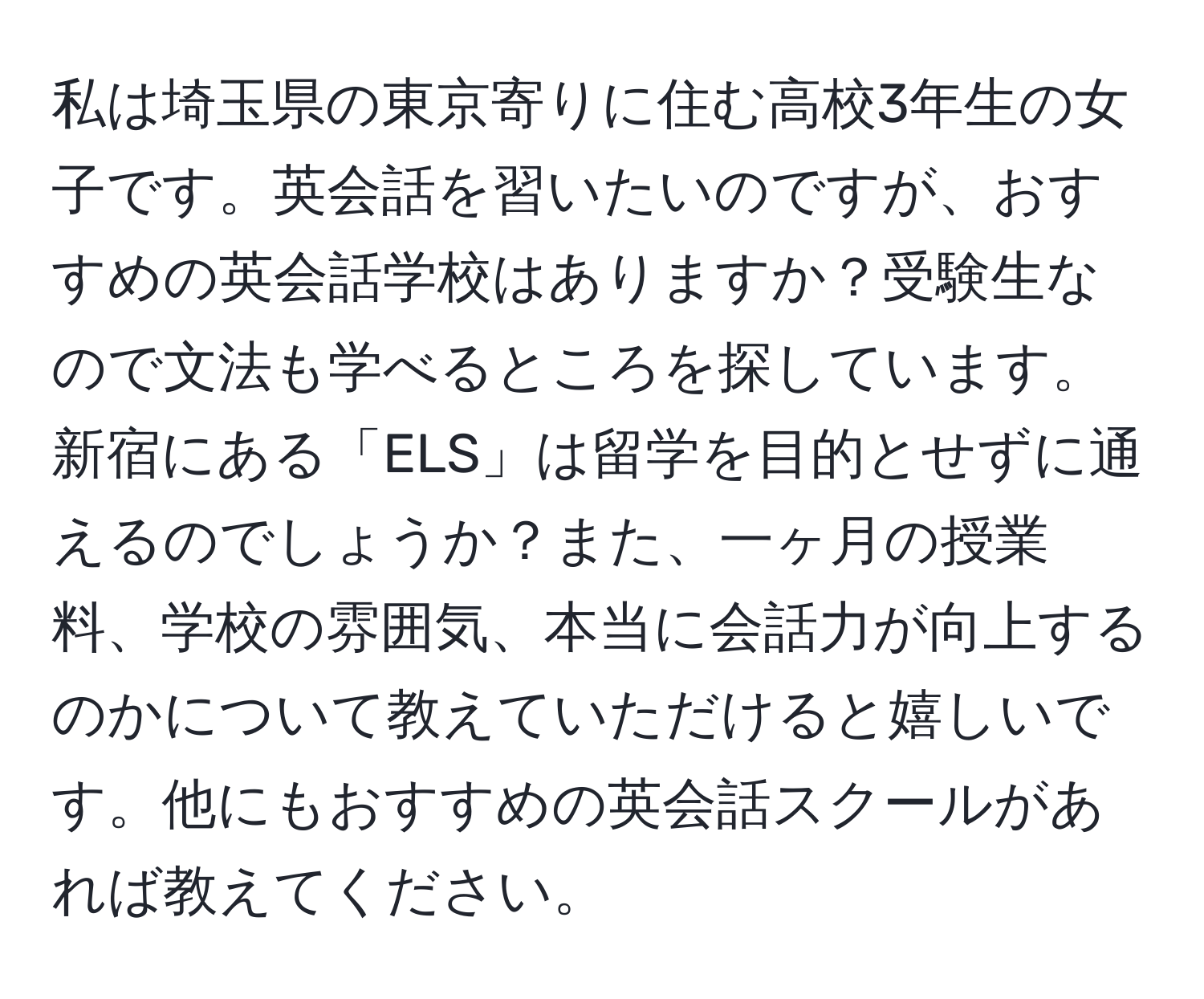 私は埼玉県の東京寄りに住む高校3年生の女子です。英会話を習いたいのですが、おすすめの英会話学校はありますか？受験生なので文法も学べるところを探しています。新宿にある「ELS」は留学を目的とせずに通えるのでしょうか？また、一ヶ月の授業料、学校の雰囲気、本当に会話力が向上するのかについて教えていただけると嬉しいです。他にもおすすめの英会話スクールがあれば教えてください。