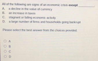 All of the following are signs of an economic crisis except _.
A. a decline in the value of currency
B. an increase in taxes
C. stagnant or falling economic activity
D. a large number of firms and households going bankrupt
Please select the best answer from the choices provided.
A
B
C
D