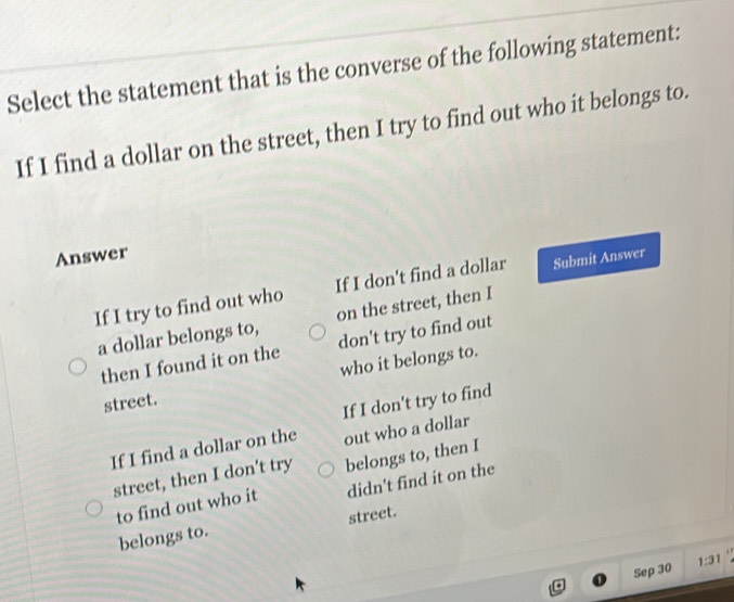 Select the statement that is the converse of the following statement:
If I find a dollar on the street, then I try to find out who it belongs to.
Answer
If I try to find out who If I don't find a dollar Submit Answer
a dollar belongs to, on the street, then I
then I found it on the don't try to find out
street. who it belongs to.
If I don't try to find
If I find a dollar on the out who a dollar
street, then I don't try belongs to, then I
to find out who it didn't find it on the
belongs to. street.
Sep 30 1:31