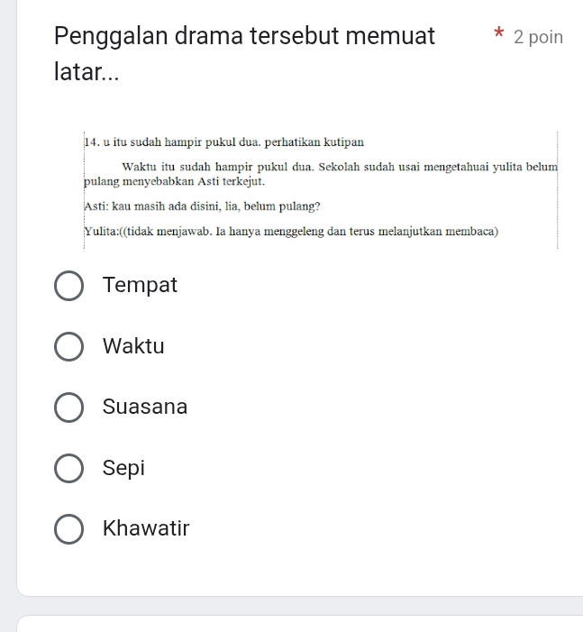 Penggalan drama tersebut memuat 2 poin
latar...
14. u itu sudah hampir pukul dua. perhatikan kutipan
Waktu itu sudah hampir pukul dua. Sekolah sudah usai mengetahuai yulita belum
pulang menyebabkan Asti terkejut.
Asti: kau masih ada disini, lia, belum pulang?
Yulita:((tidak menjawab. Ia hanya menggeleng dan terus melanjutkan membaca)
Tempat
Waktu
Suasana
Sepi
Khawatir