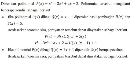 Diberikan polinomial P(x)=x^4-3x^3+ax+2. Polinomial tersebut mengalami 
beberapa kondisi sebagai berikut 
Jika polinomial P(x) dibagi Q(x)=x-1 diperoleh hasil pembagian H(x) dan
S(x)=5. 
Berdasarkan teorema sisa, pernyataan tersebut dapat dinyatakan sebagai berikut.
P(x)=H(x).Q(x)+S(x)
x^4-3x^3+ax+2=H(x).(x-1)+5
Jika polinomial P(x) dibagi Q(x)=2x+1 diperoleh S(x) berupa pecahan. 
Berdasarkan teorema sisa, pernyataan tersebut dapat dinyatakan sebagai berikut.