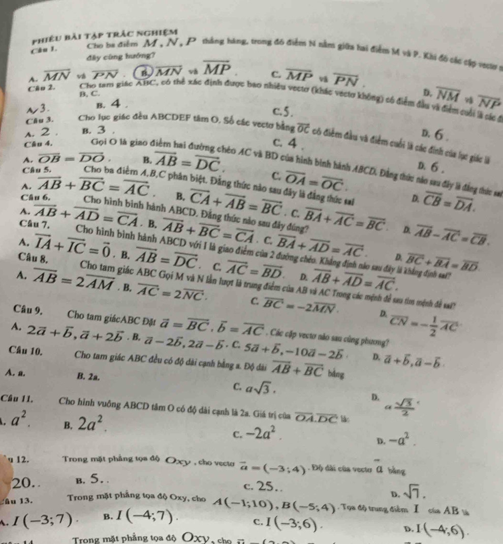 phiêu bài tập trâc nghiệm
Câu 1.  Cho ba điểm M , N, P thắng hàng, trong đó điểm N nằn giữa bai điểm M và P. Khi đồ các cập v01 1
đây cũng hướng?
A. overline MN về overline PN B overline MN và overline MP. C. overline MP overline PN.
B, C.
D. overline NM overline NP
Câu 2. Cho tam giác ABC, có thể xác định được bao nhiều vectơ (khác vectơ không) có điểm đầu và điểm cuối là các Á
ル3. B. 4 .
c. 5 .
s. 2 . B. 3 .
D. 6 .
Clu 3. Cho lục giác đều ABCDEF tâm O. Số các vectơ bằng vector OC có điểm đầu và điểm cuối là các đinh của lục giác là
c. 4 .
A. overline OB=overline DO. B. vector AB=vector DC.
D. 6 .
Câu 4. Gọi O là giao điểm hai đường chéo AC và BD của hình bình hành ABCD, Đằng thức nào sau đây là đẳng thức sa
Câu 5.
C. overline OA=overline OC.
A. overline AB+overline BC=overline AC. ,C phân biệt. Đẳng thức nào sau đây là đẳng thức sai
D. overline CB=overline DA.
B. overline CA+overline AB=overline BC. C.
Câu 6, Cho hình binh hành ABCD. Đẳng thức nào sau đây đúng? overline BA+overline AC=overline BC overline AB-overline AC=overline CB.
A. overline AB+overline AD=overline CA . B. overline AB+overline BC=overline CA overline BA+overline AD=overline AC.
Câu 7. Cho hình bình hành ABCD với I là giao điểm của 2
. C.
A. vector IA+vector IC=vector 0. B. overline AB=overline DC. C. vector AC=vector BD. overline AB+overline AD=overline AC.
D. overline BC+overline BA=overline BD
o sau đây là khẳng định sai?
Câu 8. Cho tam giác ABC Gọi M và N lần lượt là trung điểm của AB
D.
A. overline AB=2overline AM. B. overline AC=2overline NC· C. overline BC=-2overline MN· overline CN=- 1/2 overline AC
su tìm mệnh đề sai?
D.
Câu 9.  Cho tam giácABC Đặt vector a=vector BC,vector b=vector AC. Các cặp vectơ nào sau cũng phương?
A. 2vector a+vector b,vector a+2vector b. B, vector a-2vector b,2vector a-vector b· c.5vector a+vector b,-10vector a-2vector b vector a+vector b,vector a-vector b
D.
Câu 10. Cho tam giác ABC đều có độ dài cạnh bằng a. Độ dài overline AB+overline BC bǎng
A. a. B. 2a.
C. asqrt(3).
D. a sqrt(3)/2 
Câu 11. Cho hình vuông ABCD tâm O có độ dài cạnh là 2a. Giá trị của overline OA.overline DC lào
a^2. B. 2a^2. -2a^2. -a^2.
C.
D.
u 12.  Trong mặt phẳng tọa độ Oxy , cho vecto vector a=(-3;4). Độ dài của vecto overline a bàng
20. b. 5. .
c. 25.
D.
âu 13. Trong mặt phẳng tọa độ Oxy, cho sqrt(7).
A. I(-3;7). B. I(-4;7). A(-1;10),B(-5;4) Tọa độ trung điểm I của AB là
C. I(-3;6).
D. I(-4;6).
Trong mặt phẳng tọa độ OXV, cho Rightarrow