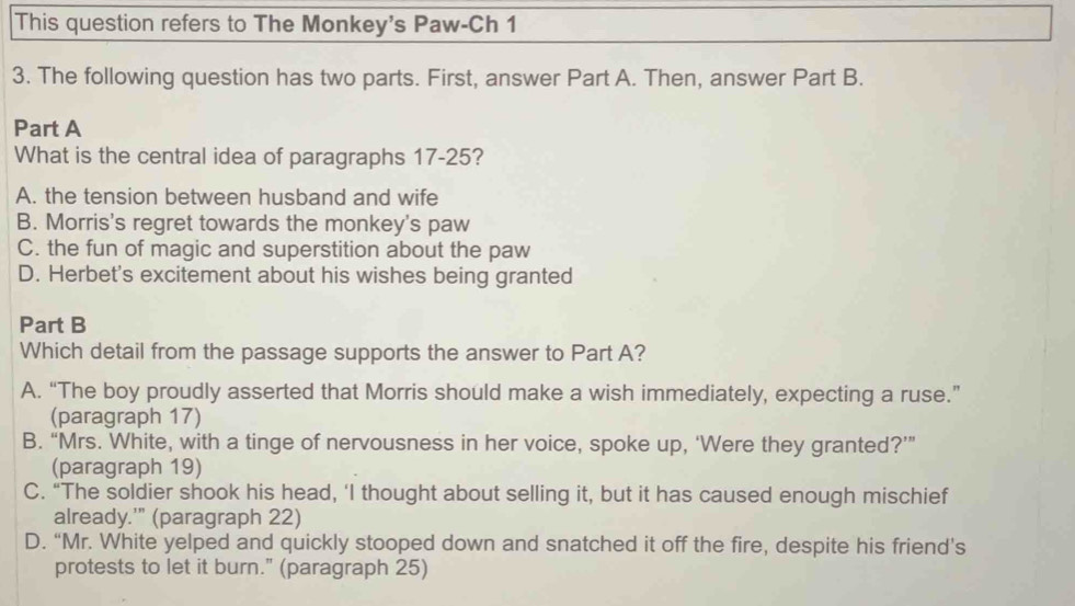 This question refers to The Monkey's Paw-Ch 1
3. The following question has two parts. First, answer Part A. Then, answer Part B.
Part A
What is the central idea of paragraphs 17-25?
A. the tension between husband and wife
B. Morris's regret towards the monkey's paw
C. the fun of magic and superstition about the paw
D. Herbet's excitement about his wishes being granted
Part B
Which detail from the passage supports the answer to Part A?
A. “The boy proudly asserted that Morris should make a wish immediately, expecting a ruse.”
(paragraph 17)
B. “Mrs. White, with a tinge of nervousness in her voice, spoke up, ‘Were they granted?’”
(paragraph 19)
C. “The soldier shook his head, ‘I thought about selling it, but it has caused enough mischief
already.'" (paragraph 22)
D. “Mr. White yelped and quickly stooped down and snatched it off the fire, despite his friend’s
protests to let it burn." (paragraph 25)