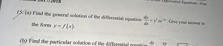 20172018 
er Differential Equations -Past 
15. (a) Find the general solution of the differential equation  dy/dx =y^2xe^(-2x). Give your answer in 
the form y=f(x). 
(b) Find the particular solution of the differential equation dy. xv