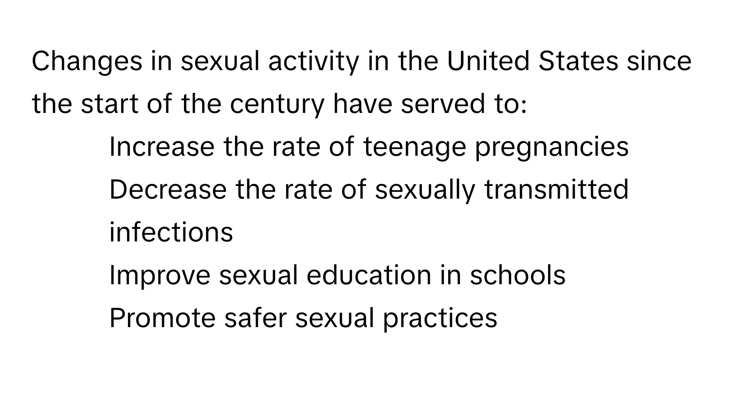 Changes in sexual activity in the United States since the start of the century have served to:

1) Increase the rate of teenage pregnancies 
2) Decrease the rate of sexually transmitted infections 
3) Improve sexual education in schools 
4) Promote safer sexual practices