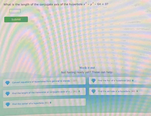 What is the length of the conjugate axis of the hyperbola x^2-y^2-64=0 ? 
Submit 
Work it out 
Not feeling ready yet? These can help: 
Convert equations of hyperbolas from general to standa. . (57) Find the foci of a hyperbola (80) 
Find the length of the transverse or conjugate axes of a_ (81) Find the vertices of a hyperbola (80) 
Find the center of a hyperbola (81)