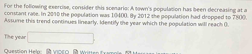 For the following exercise, consider this scenario: A town's population has been decreasing at a 
constant rate. In 2010 the population was 10400. By 2012 the population had dropped to 7800. 
Assume this trend continues linearly. Identify the year which the population will reach (. 
The year □. 
Question Help: VIDEO Written Examp