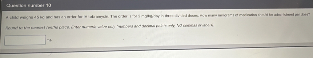 Question number 10 
A child weighs 45 kg and has an order for IV tobramycin. The order is for 2 mg/kg/day in three divided doses. How many milligrams of medication should be administered per dose? 
Round to the nearest tenths place. Enter numeric value only (numbers and decimal points only, NO commas or labels).
mg.