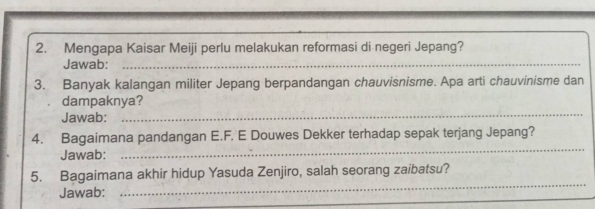 Mengapa Kaisar Meiji perlu melakukan reformasi di negeri Jepang? 
Jawab:_ 
3. Banyak kalangan militer Jepang berpandangan chauvisnisme. Apa arti chauvinisme dan 
dampaknya? 
Jawab: 
_ 
_ 
4. Bagaimana pandangan E.F. E Douwes Dekker terhadap sepak terjang Jepang? 
Jawab: 
_ 
5. Bagaimana akhir hidup Yasuda Zenjiro, salah seorang zaibatsu? 
Jawab: