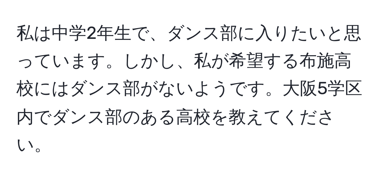 私は中学2年生で、ダンス部に入りたいと思っています。しかし、私が希望する布施高校にはダンス部がないようです。大阪5学区内でダンス部のある高校を教えてください。