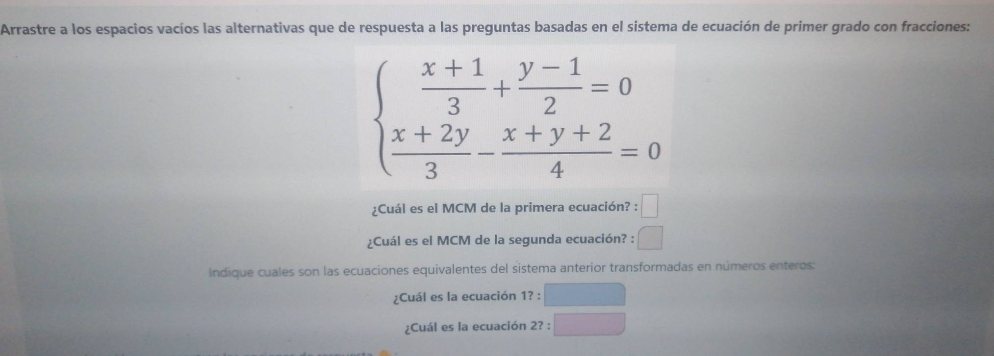 Arrastre a los espacios vacíos las alternativas que de respuesta a las preguntas basadas en el sistema de ecuación de primer grado con fracciones:
beginarrayl  (x+1)/3 + (y-1)/2 =0  (x+2y)/3 - (x+y+2)/4 =0endarray.
¿Cuál es el MCM de la primera ecuación? :□ 
¿Cuál es el MCM de la segunda ecuación? : □ 
Indique cuales son las ecuaciones equivalentes del sistema anterior transformadas en números enteros: 
¿Cuál es la ecuación 1?: 
¿Cuál es la ecuación 2?: