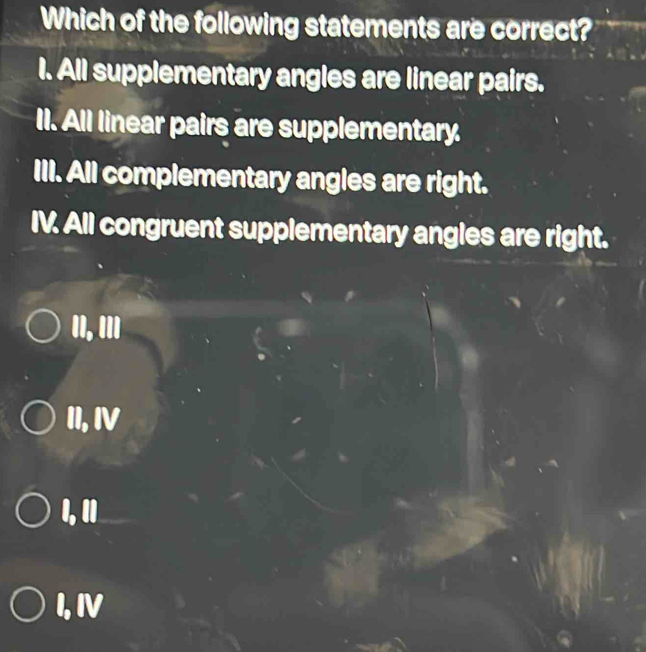 Which of the following statements are correct?
I. All supplementary angles are linear pairs.
II. All linear pairs are supplementary.
III. All complementary angles are right.
IV. All congruent supplementary angles are right.
II, III
II, IV
I 1
I, IV