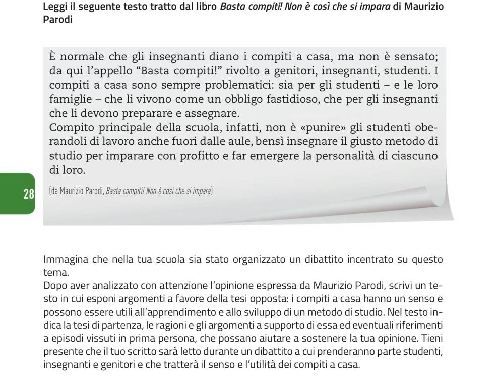 Leggi il seguente testo tratto dal libro Basta compiti! Non è così che si impara di Maurizio
Parodi
È normale che gli insegnanti diano i compiti a casa, ma non è sensato;
da qui l’appello “Basta compiti!” rivolto a genitori, insegnanti, studenti. I
compiti a casa sono sempre problematici: sia per gli studenti - e le loro
famiglie - che li vivono come un obbligo fastidioso, che per gli insegnanti
che li devono preparare e assegnare.
Compito principale della scuola, infatti, non è «punire» gli studenti obe-
randoli di lavoro anche fuori dalle aule, bensì insegnare il giusto metodo di
studio per imparare con profitto e far emergere la personalità di ciascuno
di loro.
28 (da Maurizio Parodi, Basta compiti! Non è così che si impara)
Immagina che nella tua scuola sia stato organizzato un dibattito incentrato su questo
tema.
Dopo aver analizzato con attenzione l’opinione espressa da Maurizio Parodi, scrivi un te-
sto in cui esponi argomenti a favore della tesi opposta: i compiti a casa hanno un senso e
possono essere utili all’apprendimento e allo sviluppo di un metodo di studio. Nel testo in-
dica la tesi di partenza, le ragioni e gli argomenti a supporto di essa ed eventuali riferimenti
a episodi vissuti in prima persona, che possano aiutare a sostenere la tua opinione. Tieni
presente che il tuo scritto sarà letto durante un dibattito a cui prenderanno parte studenti,
insegnanti e genitori e che tratterà il senso e l’utilità dei compiti a casa.