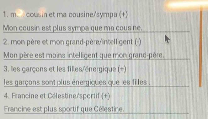 m、 cousin et ma cousine/sympa (+) 
Mon cousin est plus sympa que ma cousine. 
2. mon père et mon grand-père/intelligent (-) 
Mon père est moins intelligent que mon grand-père. 
3. les garçons et les filles/énergique (+) 
les garçons sont plus énergiques que les filles . 
4. Francine et Célestine/sportif (+) 
Francine est plus sportif que Célestine.