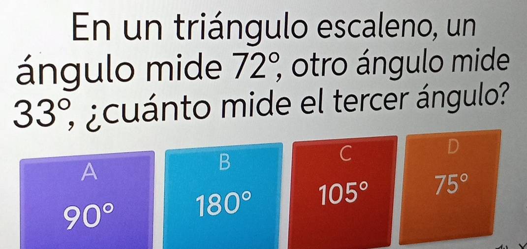 En un triángulo escaleno, un
ángulo mide 72°, ; otro ángulo mide
33°, 3 ¿cuánto mide el tercer ángulo?
A
B
C
D
105°
75°
90°
180°