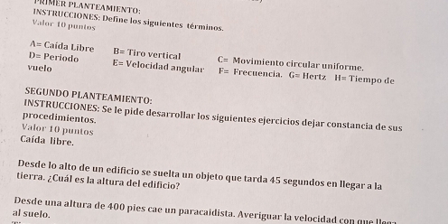 Mér planteamiento : 
INSTRUCCIONES: Define los siguientes términos. 
Valor 10 puntos
A= Caída Libre B= Tiro vertical C= Movimiento circular uniforme.
D= Periodo E=
vuelo Velocidad angular F_2 Frecuencia. G= Hertz H=Ti empo de 
SEGUNDO PLANTEAMIENTO: 
INSTRUCCIONES: Se le pide desarrollar los siguientes ejercicios dejar constancia de sus 
procedimientos. 
Valor 10 puntos 
Caída libre. 
Desde lo alto de un edificio se suelta un objeto que tarda 45 segundos en llegar a la 
tierra. ¿Cuál es la altura del edificio? 
Desde una altura de 400 pies cae un paracaidista. Averiguar la velocidad con que lle 
al suelo.