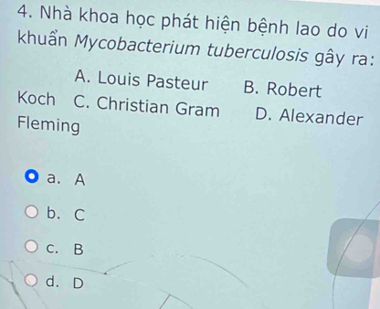 Nhà khoa học phát hiện bệnh lao do vi
khuẩn Mycobacterium tuberculosis gây ra:
A. Louis Pasteur B. Robert
Koch C. Christian Gram D. Alexander
Fleming
a. A
b、C
C. B
d. D