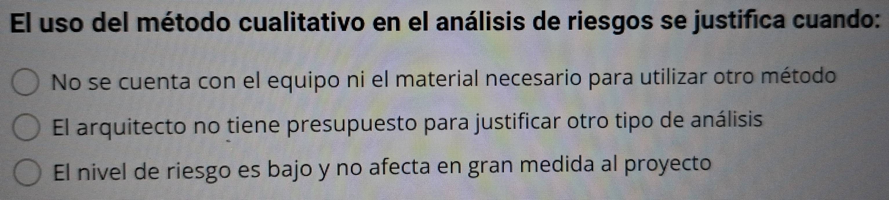 El uso del método cualitativo en el análisis de riesgos se justifica cuando:
No se cuenta con el equipo ni el material necesario para utilizar otro método
El arquitecto no tiene presupuesto para justificar otro tipo de análisis
El nivel de riesgo es bajo y no afecta en gran medida al proyecto