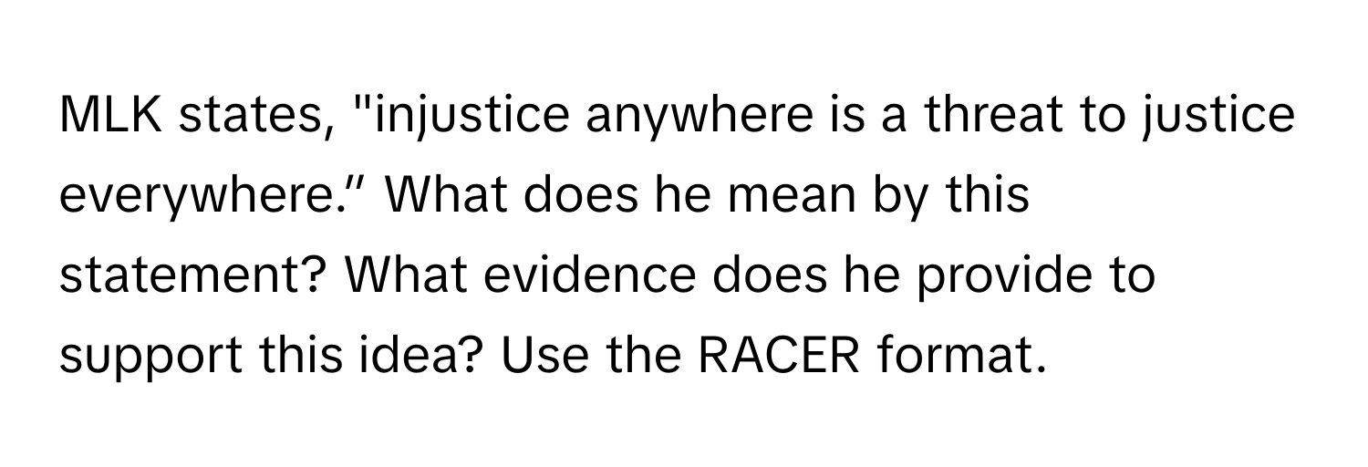 MLK states, "injustice anywhere is a threat to justice everywhere.” What does he mean by this statement? What evidence does he provide to support this idea? Use the RACER format.