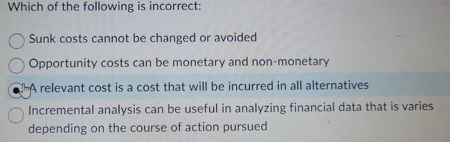 Which of the following is incorrect:
Sunk costs cannot be changed or avoided
Opportunity costs can be monetary and non-monetary
A relevant cost is a cost that will be incurred in all alternatives
Incremental analysis can be useful in analyzing financial data that is varies
depending on the course of action pursued