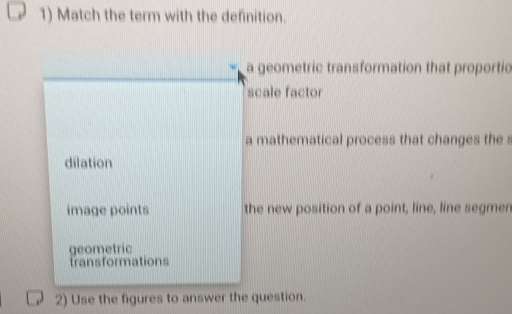 Match the term with the definition.
a geometric transformation that proportic
scale factor
a mathematical process that changes the s
dilation
image points the new position of a point, line, line segmen
geometric
transformations
2) Use the figures to answer the question.