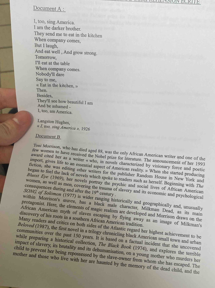 NSION ECRITE
Document A :
I, too, sing America.
I am the darker brother.
They send me to eat in the kitchen
When company comes,
But I laugh,
And eat well , And grow strong.
Tomorrow,
I'll eat at the table
When company comes.
Nobody'll dare
Say to me,
« Eat in the kitchen, »
Then.
Besides,
They'll see how beautiful I am
And be ashamed -
I, too, am America.
Langston Hughes,
« I, too, sing America », 1926
Document B
Toni Morrison, who has died aged 88, was the only African American writer and one of the
few women to have received the Nobel prize for literature. The announcement of her 1993
award cited her as a writer « who, in novels characterized by visionary force and poetic
import, gives life to an essential aspect of American reality. » When she started producing
fiction, she was editing other writers for the publisher Random House in New York and
began to feel the lack of novels which spoke to readers such as herself. Beginning with The
Bluest Eye (1969), her novels portray the psychic and social lives of African American
women, as well as men, covering the trauma of slavery and its economic and psychological
consequences during and after the 19^(th) century .
SONG of Solomon (1977) is wider ranging historically and geographically and, unusually
within Morrison's œuvre, has a black male character, Milkman Dead, as its main
protagonist. Here, the elements of magic realism are developed and Morrison draws on the
African American myth of slaves escaping by flying away as an image of Milkman's
discovery of his roots in a southern African American tradition.
Many readers and critics on both sides of the Atlantic regard her highest achievement to be
Beloved (1987), the first novel in a trilogy chronicling black American small town and urban
communities over the past 150 years. It is based on a factual incident that she uncovered
while preparing a historical collection, The Black Book (1974), and explores the terrible
impact of slavery, its brutality and its dehumanisation, on a young mother who murders her
child to prevent her being repossessed by the slave-owner from whom she has escaped. The
mother and those who live with her are haunted by the memory of the dead child, and the