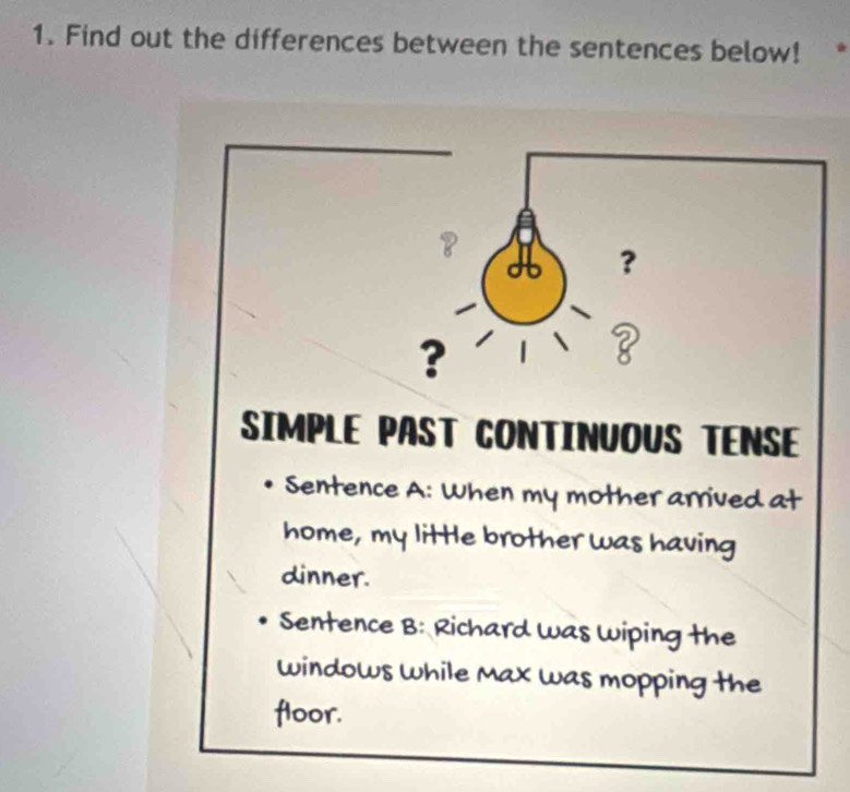 Find out the differences between the sentences below! 
？ 
? 
? 
? 
SIMPLE PAST CONTINUOUS TENSE 
Sentence A: When my mother arrived at 
home, my little brother was having 
dinner. 
Sentence B: Richard was Wiping the 
windows while Max was mopping the 
floor.