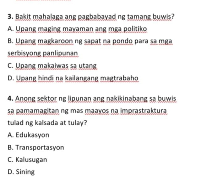 Bakit mahalaga ang pagbabayad ng tamang buwis?
A. Upang maging mayaman ang mga politiko
B. Upang magkaroon ng sapat na pondo para sa mga
serbisyong panlipunan
C. Upang makaiwas sa utang
D. Upang hindi na kailangang magtrabaho
4. Anong sektor ng lipunan ang nakikinabang sa buwis
sa pamamagitan ng mas maayos na imprastraktura
tulad ng kalsada at tulay?
A. Edukasyon
B. Transportasyon
C. Kalusugan
D. Sining