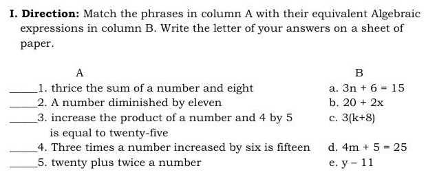 Direction: Match the phrases in column A with their equivalent Algebraic
expressions in column B. Write the letter of your answers on a sheet of
paper.
A
B
_1. thrice the sum of a number and eight a. 3n+6=15
_2. A number diminished by eleven b. 20+2x
_3. increase the product of a number and 4 by 5 c. 3(k+8)
is equal to twenty-five
_4. Three times a number increased by six is fifteen d. 4m+5=25
_5. twenty plus twice a number e. y-11