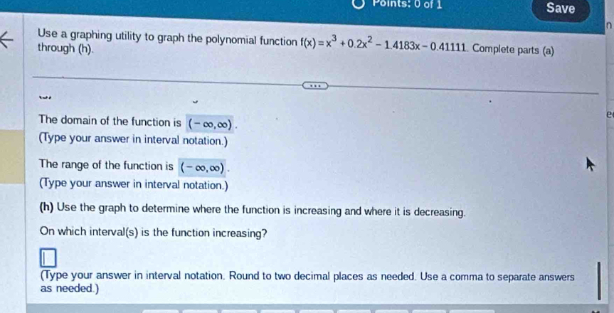 Save 
n 
Use a graphing utility to graph the polynomial function f(x)=x^3+0.2x^2-1.4183x-0.4111
through (h). Complete parts (a) 
e 
The domain of the function is (-∈fty ,∈fty ). 
(Type your answer in interval notation.) 
The range of the function is (-∈fty ,∈fty )
(Type your answer in interval notation.) 
(h) Use the graph to determine where the function is increasing and where it is decreasing. 
On which interval(s) is the function increasing? 
(Type your answer in interval notation. Round to two decimal places as needed. Use a comma to separate answers 
as needed.)