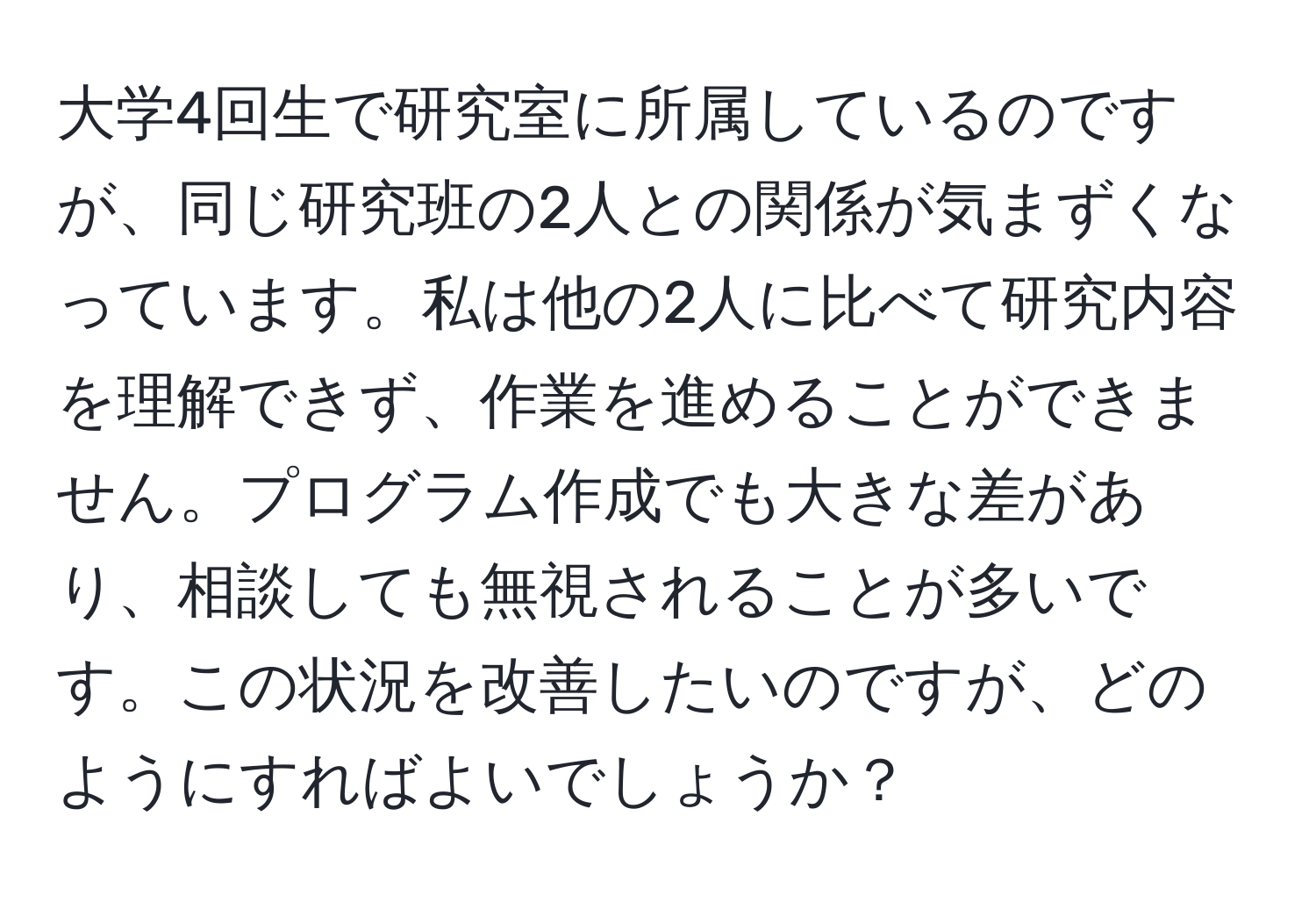 大学4回生で研究室に所属しているのですが、同じ研究班の2人との関係が気まずくなっています。私は他の2人に比べて研究内容を理解できず、作業を進めることができません。プログラム作成でも大きな差があり、相談しても無視されることが多いです。この状況を改善したいのですが、どのようにすればよいでしょうか？