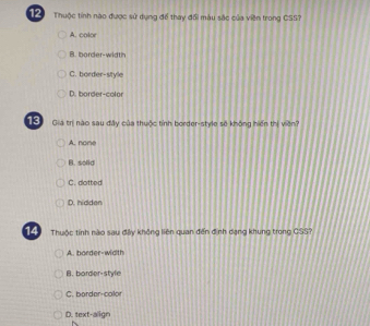 Thuộc tính nào được sử dụng để thay đổi màu sắc của viên trong CSS?
A. color
B. border-width
C. border-sityle
D. border-color
13 Gia trị nào sau đây của thuộc tỉnh border-style sẽ không hiến thị viên?
A. none
B. solid
C. dotted
D. hidden
14 Thuộc tinh nào sau đây không liên quan đến định dạng khung trong CSS?
A. border-width
B. border-style
C. border-color
D. text-align