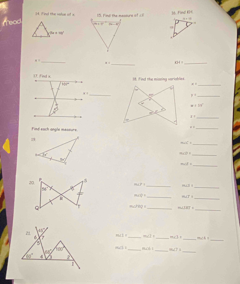 Find the value of x. 15. Find the measure of
mead ∠ E 16. Find KH.
x= _
x= _
_ KH=
18. Find the missing variables.
_ x=
_
_ y=
w=59°
z= _
_ v=
Find each angle measure
m∠ C=
_
m∠ D= _
_ m∠ E=
m∠ P= _
m∠ S=
_
m∠ Q= _
_ m∠ T=
m∠ PRQ= _
m∠ SRT=
_
_
m∠ 1= _ m∠ 2= _ m∠ 3= _ m∠ 4=
_
m∠ 5= _ m∠ 6= _ m∠ 7=