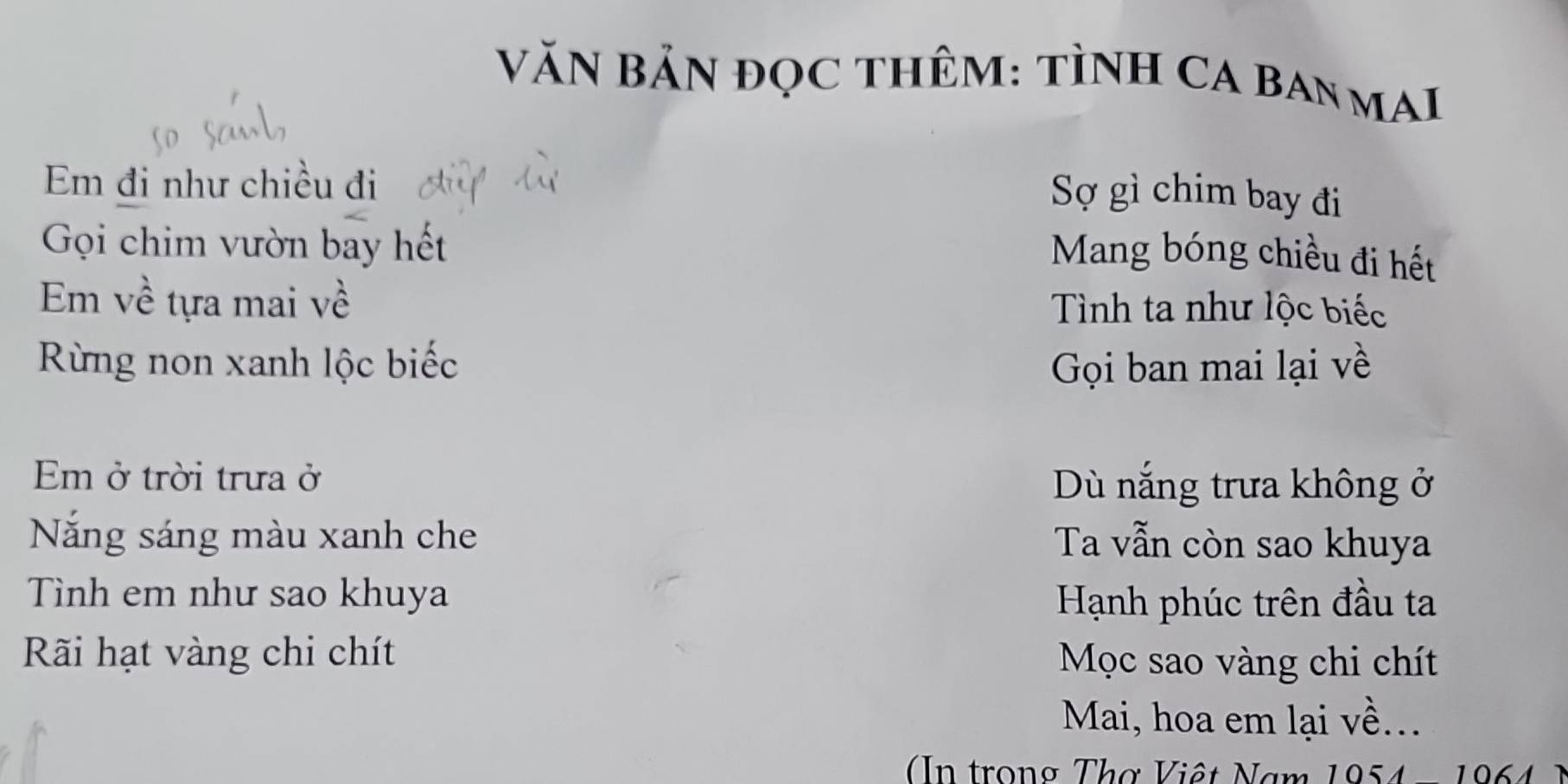 VăN BảN đọc tHêM: tìNH CA BANMAI 
Em đi như chiều đi 
Sợ gì chim bay đi 
Gọi chim vườn bay hết 
Mang bóng chiều đi hết 
Em về tựa mai về Tình ta như lộc biếc 
Rừng non xanh lộc biếc GọGi ban mai lại về 
Em ở trời trưa ở Dù nắng trưa không ở 
Năng sáng màu xanh che Ta vẫn còn sao khuya 
Tình em như sao khuya 
Hạnh phúc trên đầu ta 
Ri hạt vàng chi chít Mọc sao vàng chi chít 
Mai, hoa em lại về... 
In trong Thơ Việt Nam 1954 - 1964 )