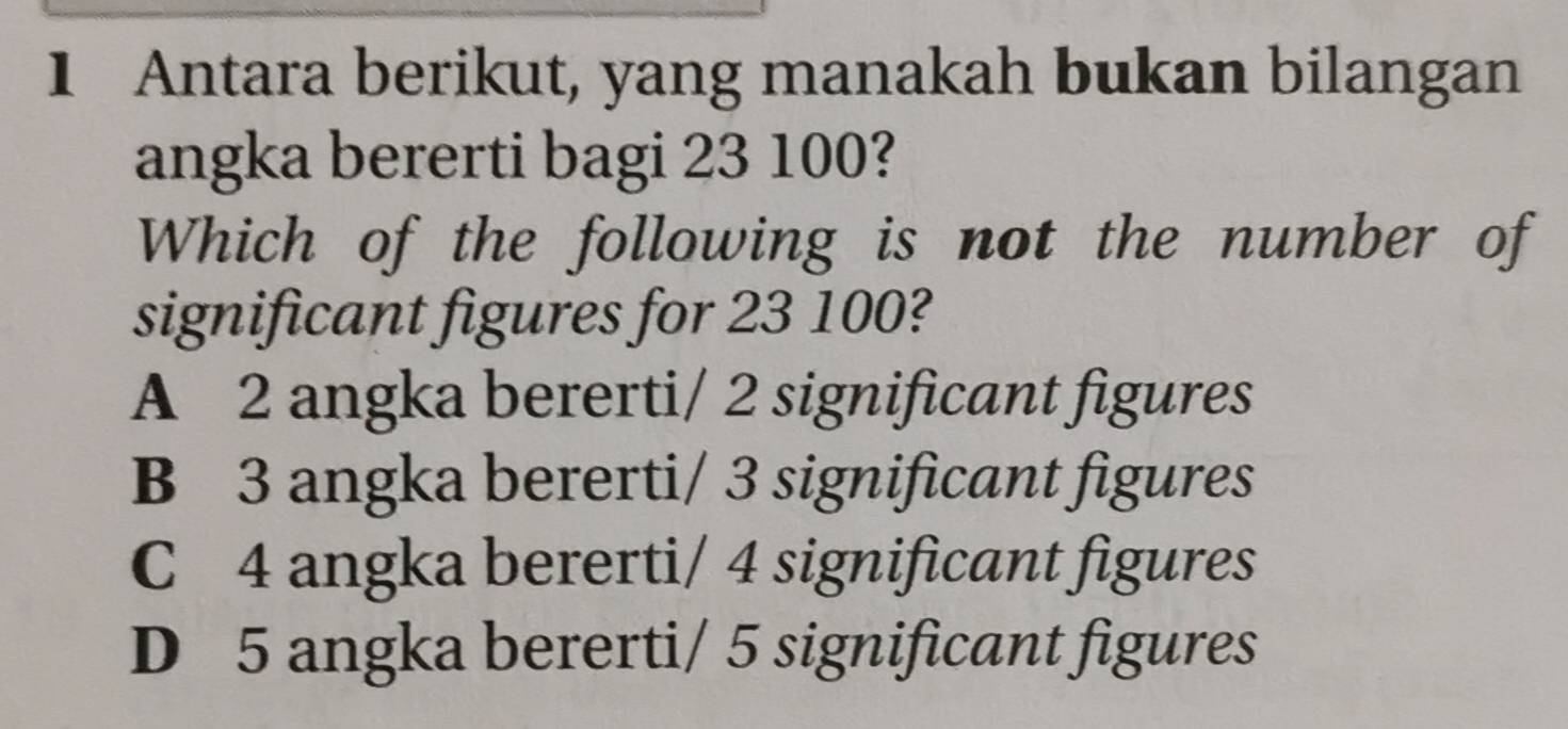 Antara berikut, yang manakah bukan bilangan
angka bererti bagi 23 100?
Which of the following is not the number of
significant figures for 23 100?
A 2 angka bererti/ 2 significant figures
B 3 angka bererti/ 3 significant figures
C 4 angka bererti/ 4 significant figures
D 5 angka bererti/ 5 significant figures