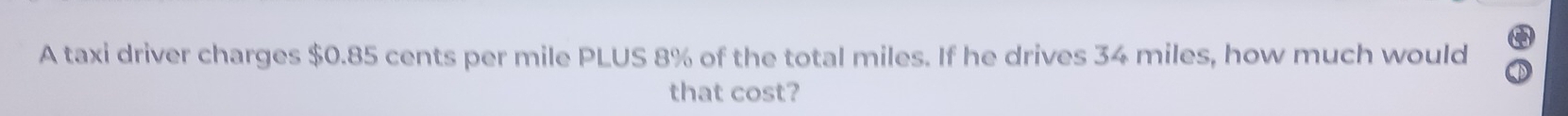 A taxi driver charges $0.85 cents per mile PLUS 8% of the total miles. If he drives 34 miles, how much would 
that cost?