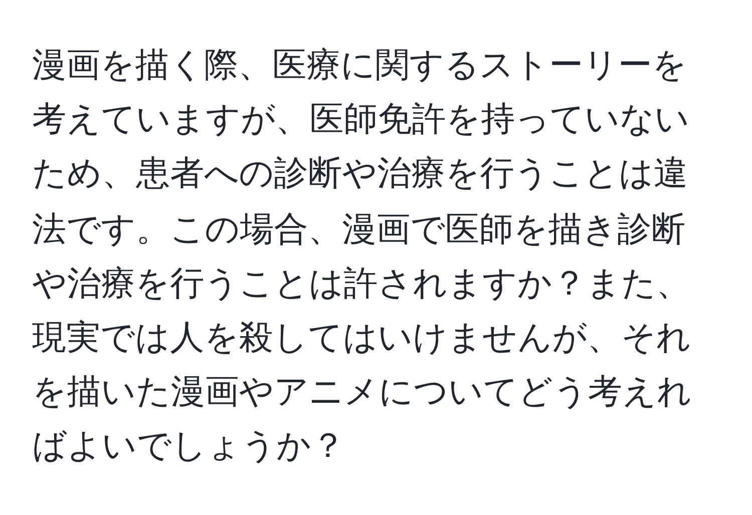 漫画を描く際、医療に関するストーリーを考えていますが、医師免許を持っていないため、患者への診断や治療を行うことは違法です。この場合、漫画で医師を描き診断や治療を行うことは許されますか？また、現実では人を殺してはいけませんが、それを描いた漫画やアニメについてどう考えればよいでしょうか？