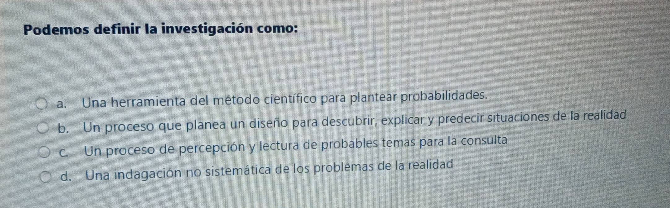 Podemos definir la investigación como:
a. Una herramienta del método científico para plantear probabilidades.
b. Un proceso que planea un diseño para descubrir, explicar y predecir situaciones de la realidad
c. Un proceso de percepción y lectura de probables temas para la consulta
d. Una indagación no sistemática de los problemas de la realidad