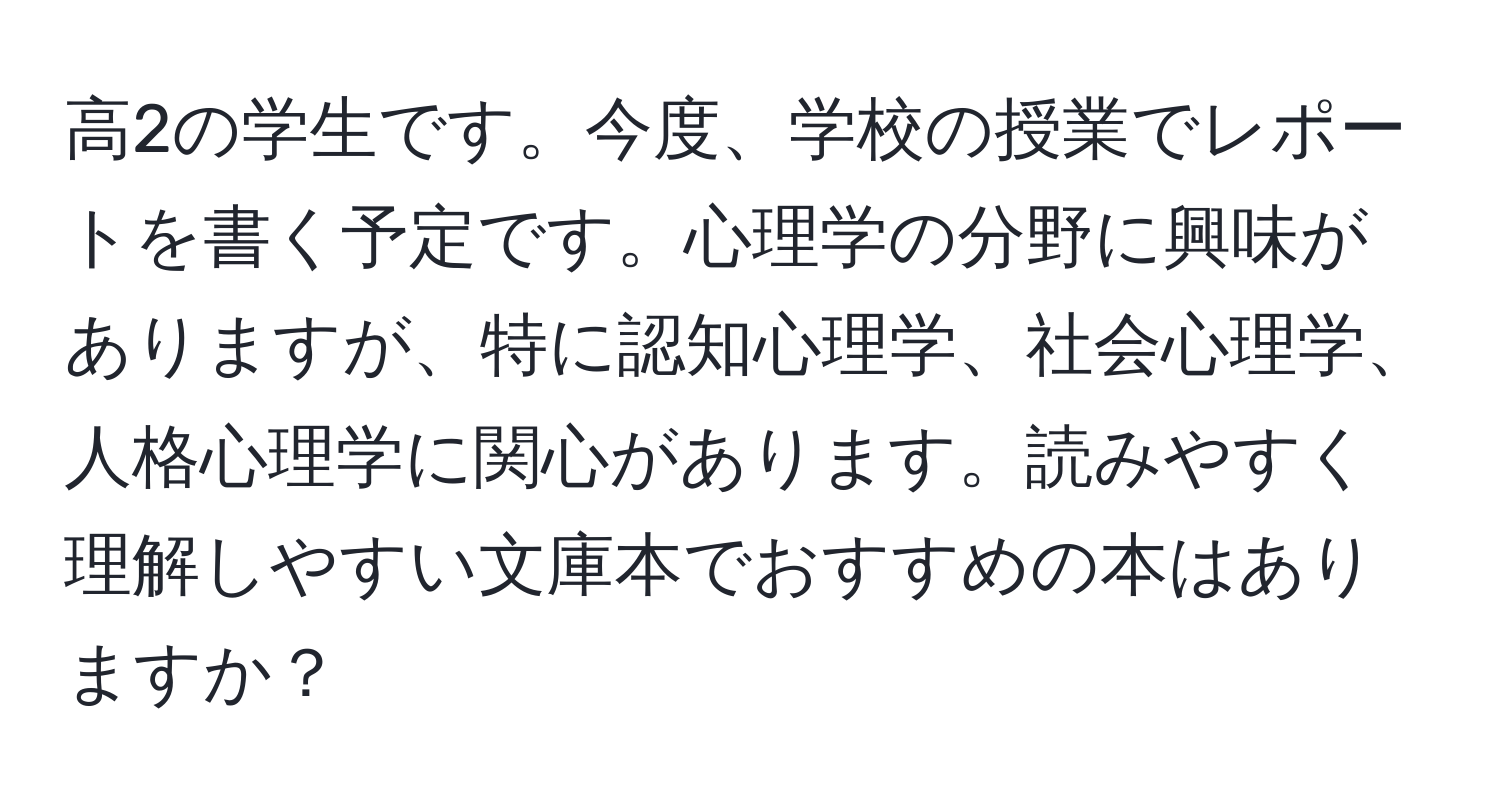 高2の学生です。今度、学校の授業でレポートを書く予定です。心理学の分野に興味がありますが、特に認知心理学、社会心理学、人格心理学に関心があります。読みやすく理解しやすい文庫本でおすすめの本はありますか？