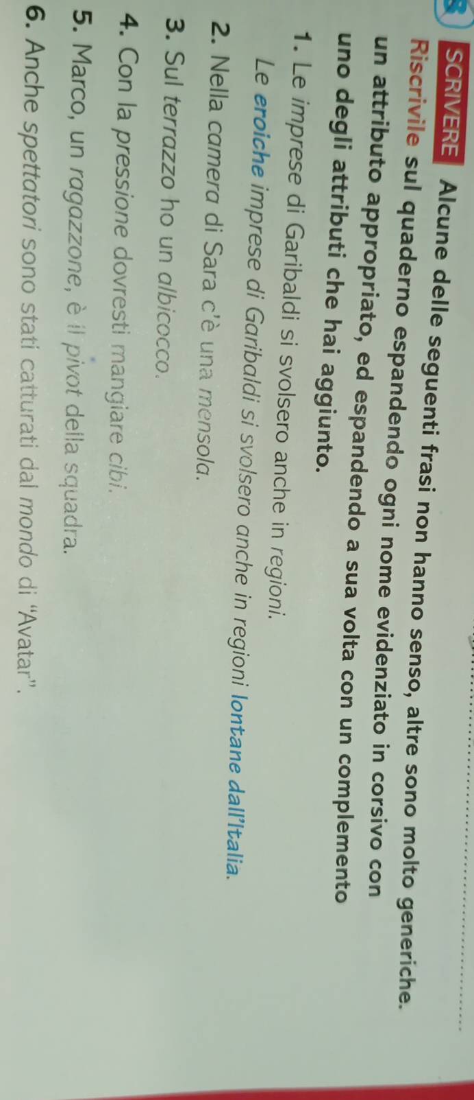 SCRIVERE Alcune delle seguenti frasi non hanno senso, altre sono molto generiche. 
Riscrivile sul quaderno espandendo ogni nome evidenziato in corsivo con 
un attributo appropriato, ed espandendo a sua volta con un complemento 
uno degli attributi che hai aggiunto. 
1. Le imprese di Garibaldi si svolsero anche in regioni. 
Le eroiche imprese di Garibaldi si svolsero anche in regioni lontane dall’Italia. 
2. Nella camera di Sara c'è una mensola. 
3. Sul terrazzo ho un albicocco. 
4. Con la pressione dovresti mangiare cibi. 
5. Marco, un ragazzone, è il pivot della squadra. 
6. Anche spettatori sono stati catturati dal mondo di “Avatar”.