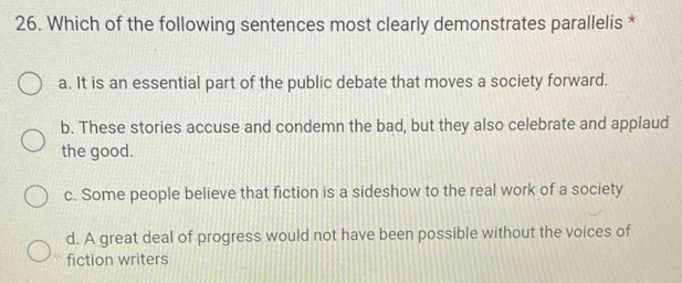 Which of the following sentences most clearly demonstrates parallelis *
a. It is an essential part of the public debate that moves a society forward.
b. These stories accuse and condemn the bad, but they also celebrate and applaud
the good.
c. Some people believe that fiction is a sideshow to the real work of a society
d. A great deal of progress would not have been possible without the voices of
fiction writers